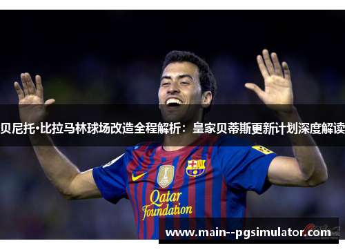 贝尼托·比拉马林球场改造全程解析：皇家贝蒂斯更新计划深度解读