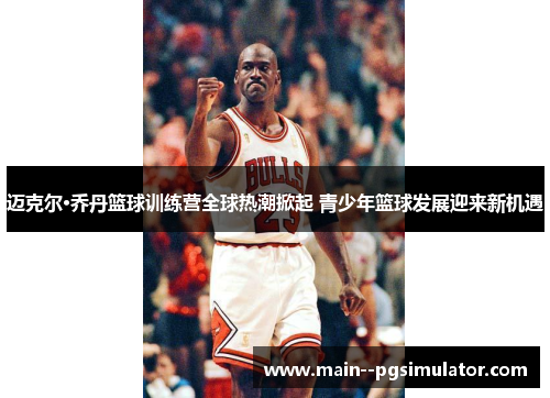 迈克尔·乔丹篮球训练营全球热潮掀起 青少年篮球发展迎来新机遇