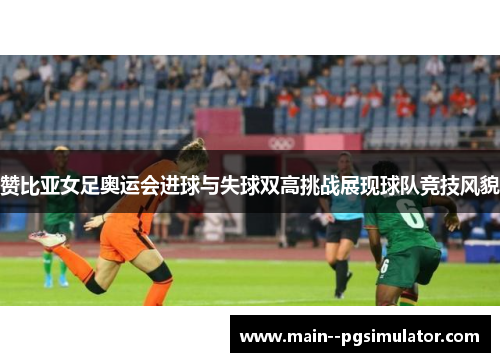 赞比亚女足奥运会进球与失球双高挑战展现球队竞技风貌