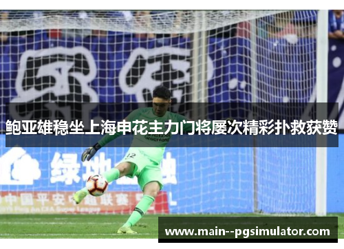 鲍亚雄稳坐上海申花主力门将屡次精彩扑救获赞 鲍亚雄稳坐上海申花主力门将屡次精彩扑救获赞