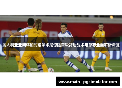 澳大利亚亚洲杯加时绝杀印尼惊险晋级背后战术与意志全面解析深度 澳大利亚亚洲杯加时绝杀印尼惊险晋级背后战术与意志全面解析深度